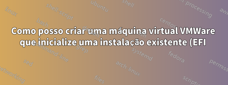 Como posso criar uma máquina virtual VMWare que inicialize uma instalação existente (EFI) do Fedora?