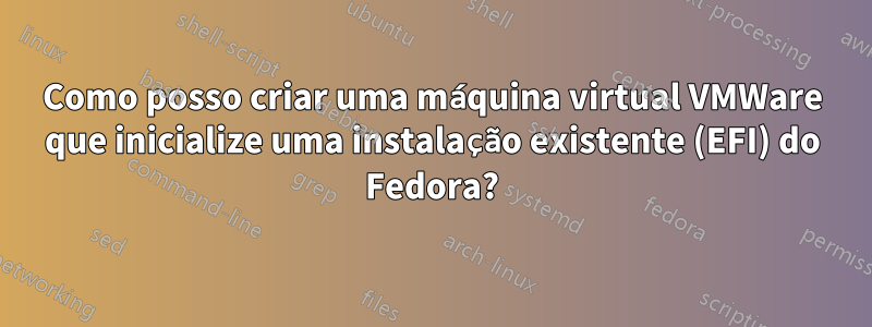 Como posso criar uma máquina virtual VMWare que inicialize uma instalação existente (EFI) do Fedora?