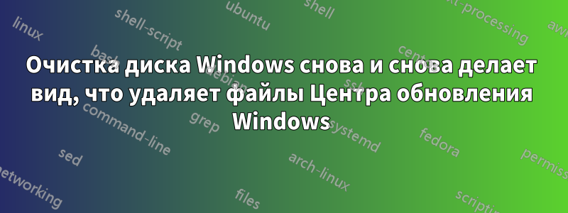 Очистка диска Windows снова и снова делает вид, что удаляет файлы Центра обновления Windows