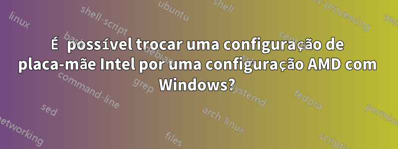 É possível trocar uma configuração de placa-mãe Intel por uma configuração AMD com Windows?