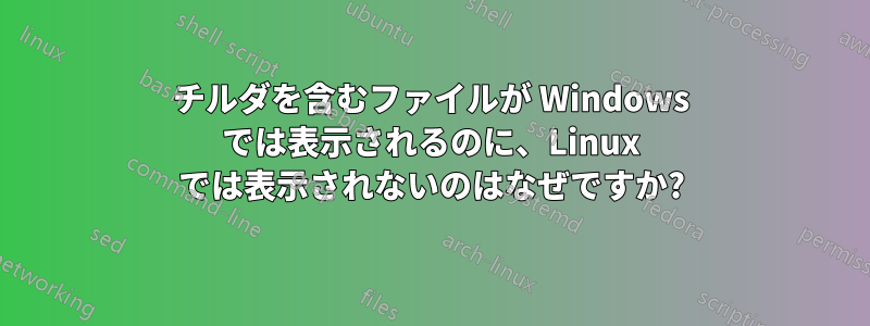 チルダを含むファイルが Windows では表示されるのに、Linux では表示されないのはなぜですか?