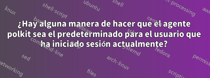 ¿Hay alguna manera de hacer que el agente polkit sea el predeterminado para el usuario que ha iniciado sesión actualmente?