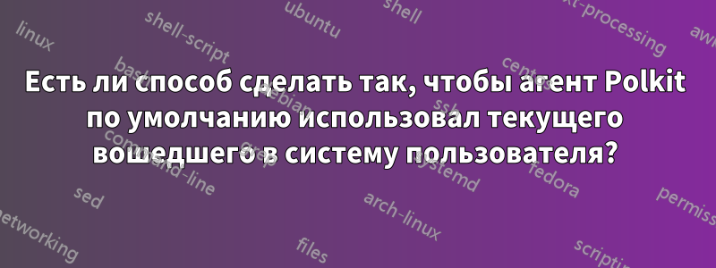 Есть ли способ сделать так, чтобы агент Polkit по умолчанию использовал текущего вошедшего в систему пользователя?