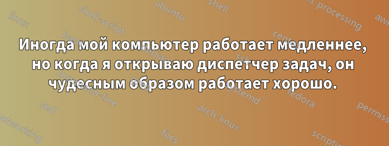 Иногда мой компьютер работает медленнее, но когда я открываю диспетчер задач, он чудесным образом работает хорошо.