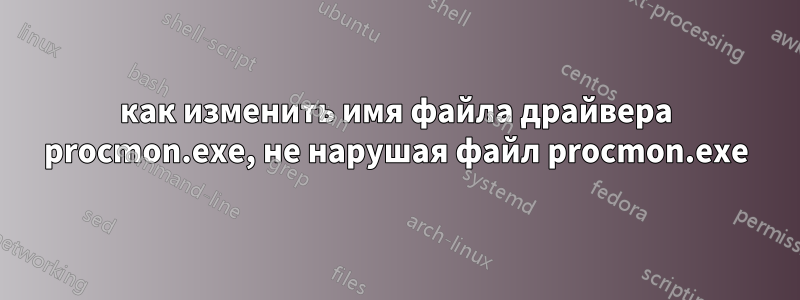 как изменить имя файла драйвера procmon.exe, не нарушая файл procmon.exe