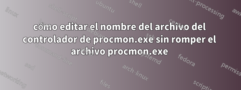 cómo editar el nombre del archivo del controlador de procmon.exe sin romper el archivo procmon.exe