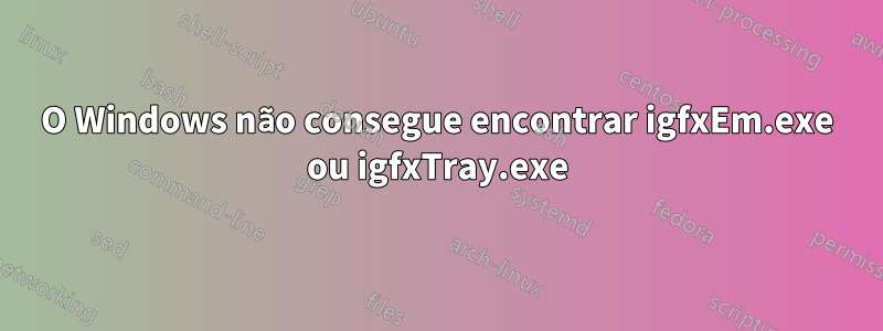 O Windows não consegue encontrar igfxEm.exe ou igfxTray.exe