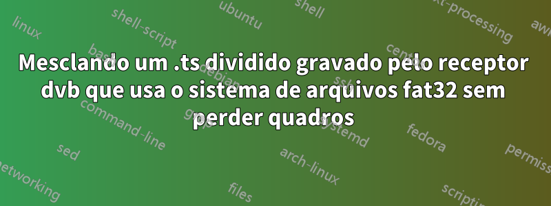 Mesclando um .ts dividido gravado pelo receptor dvb que usa o sistema de arquivos fat32 sem perder quadros