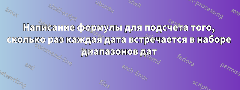 Написание формулы для подсчета того, сколько раз каждая дата встречается в наборе диапазонов дат