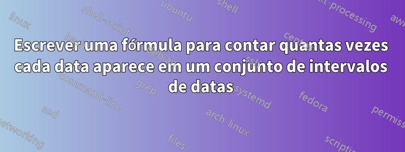 Escrever uma fórmula para contar quantas vezes cada data aparece em um conjunto de intervalos de datas