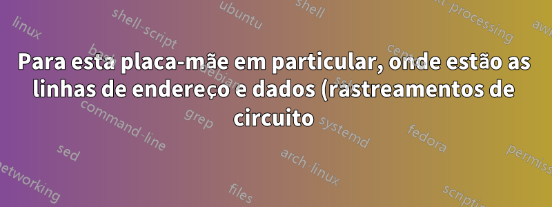 Para esta placa-mãe em particular, onde estão as linhas de endereço e dados (rastreamentos de circuito) que conectam a RAM à CPU?