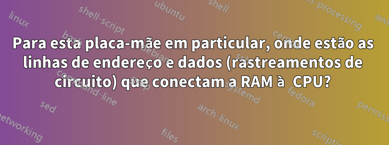 Para esta placa-mãe em particular, onde estão as linhas de endereço e dados (rastreamentos de circuito) que conectam a RAM à CPU?