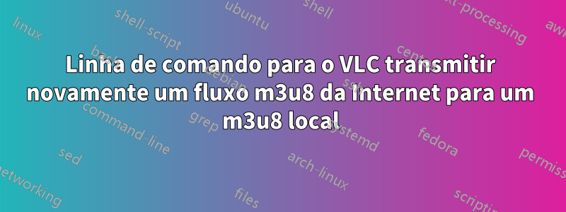 Linha de comando para o VLC transmitir novamente um fluxo m3u8 da Internet para um m3u8 local