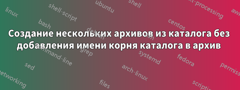 Создание нескольких архивов из каталога без добавления имени корня каталога в архив