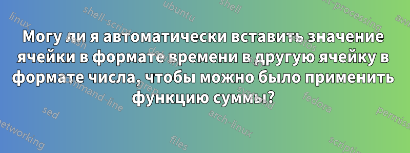 Могу ли я автоматически вставить значение ячейки в формате времени в другую ячейку в формате числа, чтобы можно было применить функцию суммы?