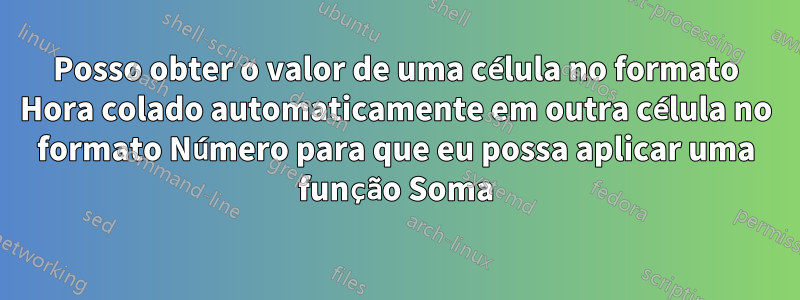 Posso obter o valor de uma célula no formato Hora colado automaticamente em outra célula no formato Número para que eu possa aplicar uma função Soma