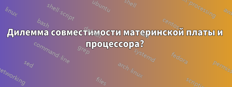 Дилемма совместимости материнской платы и процессора?