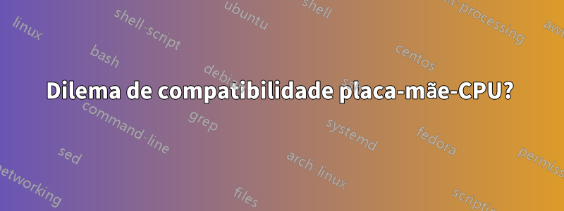 Dilema de compatibilidade placa-mãe-CPU?