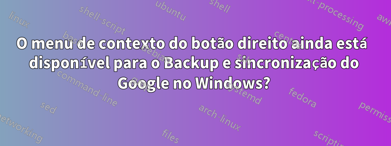 O menu de contexto do botão direito ainda está disponível para o Backup e sincronização do Google no Windows?