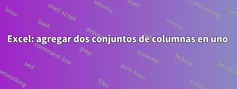 Excel: agregar dos conjuntos de columnas en uno