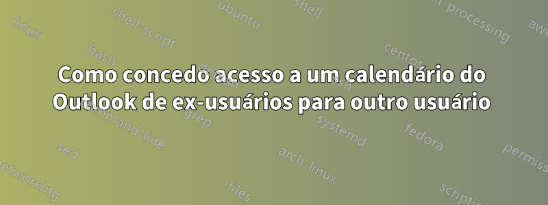 Como concedo acesso a um calendário do Outlook de ex-usuários para outro usuário