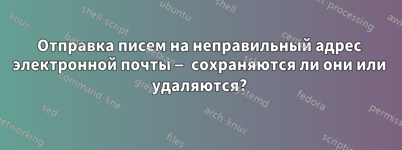 Отправка писем на неправильный адрес электронной почты — сохраняются ли они или удаляются?