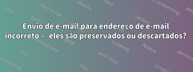 Envio de e-mail para endereço de e-mail incorreto – eles são preservados ou descartados?