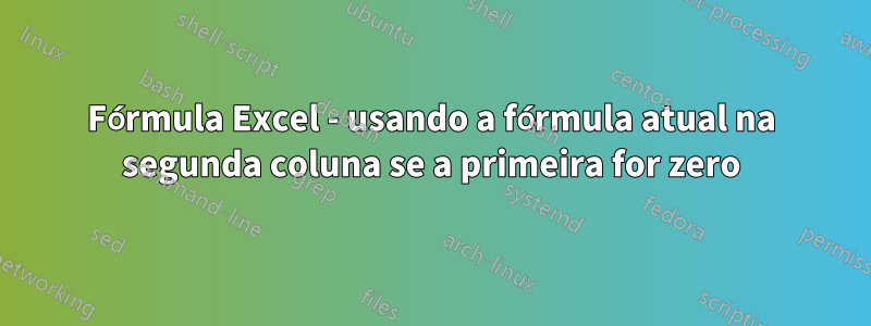 Fórmula Excel - usando a fórmula atual na segunda coluna se a primeira for zero