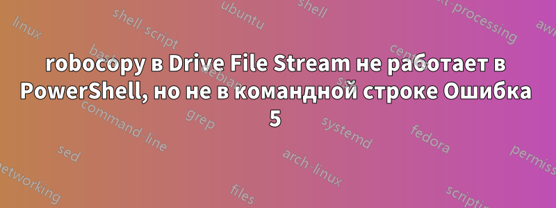 robocopy в Drive File Stream не работает в PowerShell, но не в командной строке Ошибка 5