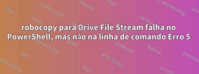 robocopy para Drive File Stream falha no PowerShell, mas não na linha de comando Erro 5