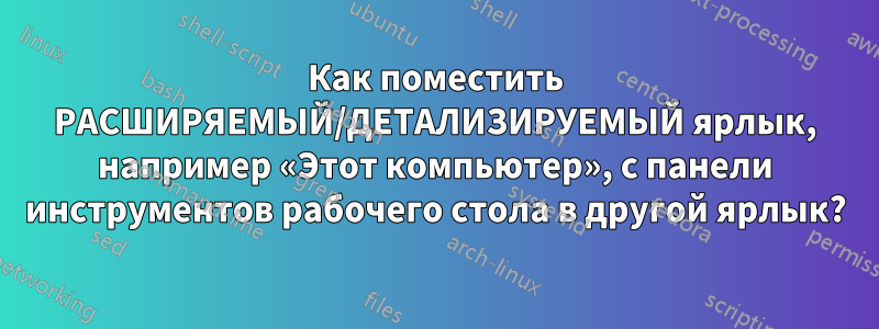 Как поместить РАСШИРЯЕМЫЙ/ДЕТАЛИЗИРУЕМЫЙ ярлык, например «Этот компьютер», с панели инструментов рабочего стола в другой ярлык?