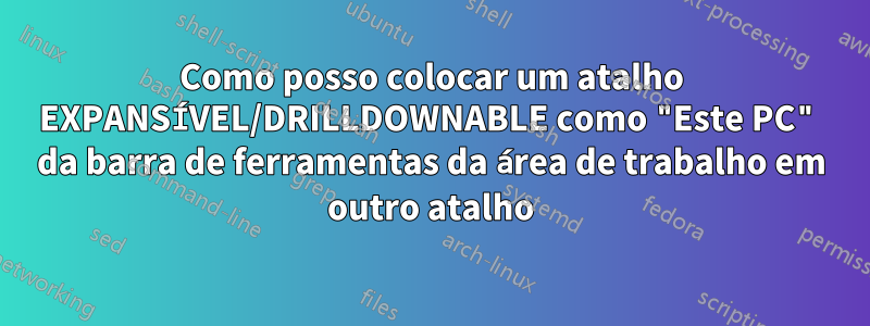 Como posso colocar um atalho EXPANSÍVEL/DRILLDOWNABLE como "Este PC" da barra de ferramentas da área de trabalho em outro atalho