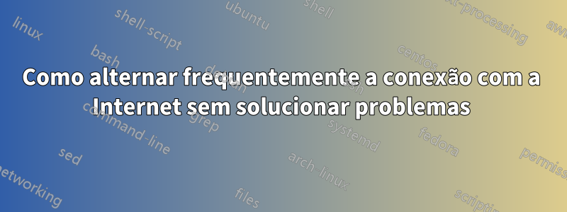 Como alternar frequentemente a conexão com a Internet sem solucionar problemas