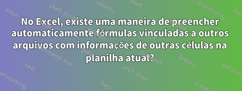 No Excel, existe uma maneira de preencher automaticamente fórmulas vinculadas a outros arquivos com informações de outras células na planilha atual?