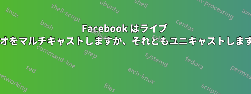 Facebook はライブ ビデオをマルチキャストしますか、それともユニキャストしますか? 