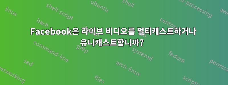 Facebook은 라이브 비디오를 멀티캐스트하거나 유니캐스트합니까? 