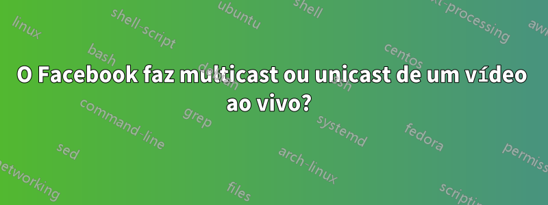 O Facebook faz multicast ou unicast de um vídeo ao vivo? 