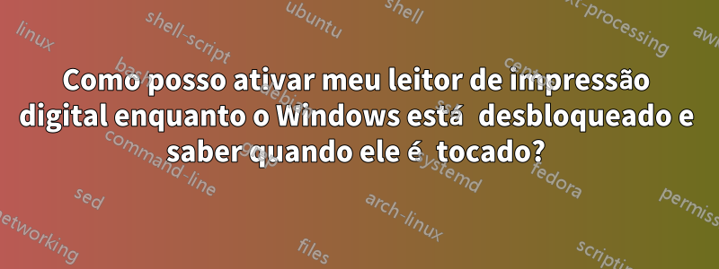 Como posso ativar meu leitor de impressão digital enquanto o Windows está desbloqueado e saber quando ele é tocado?