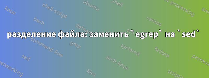 разделение файла: заменить `egrep` на `sed`