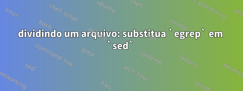 dividindo um arquivo: substitua `egrep` em `sed`