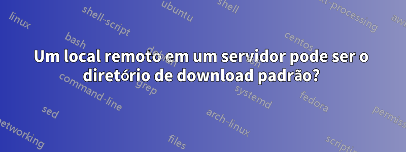 Um local remoto em um servidor pode ser o diretório de download padrão?