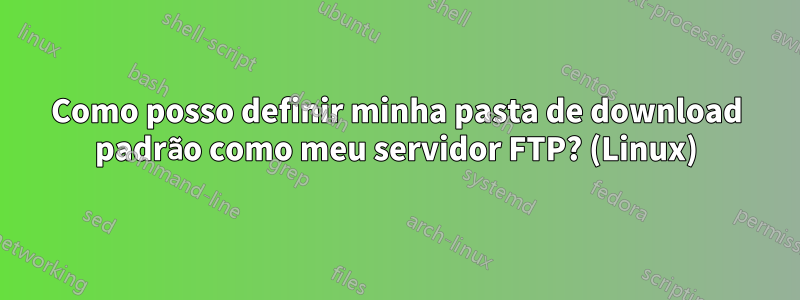 Como posso definir minha pasta de download padrão como meu servidor FTP? (Linux)