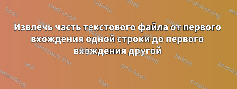 Извлечь часть текстового файла от первого вхождения одной строки до первого вхождения другой