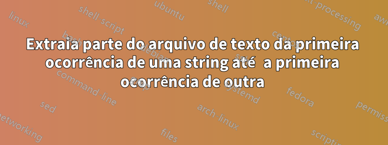 Extraia parte do arquivo de texto da primeira ocorrência de uma string até a primeira ocorrência de outra