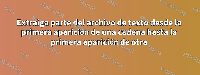 Extraiga parte del archivo de texto desde la primera aparición de una cadena hasta la primera aparición de otra