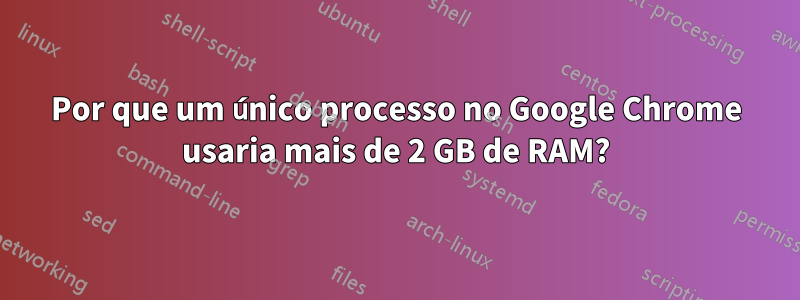 Por que um único processo no Google Chrome usaria mais de 2 GB de RAM?