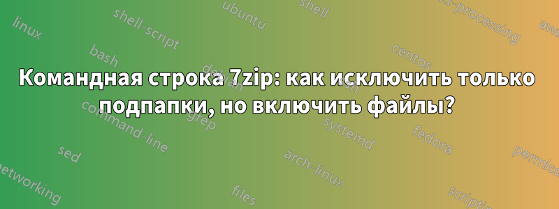 Командная строка 7zip: как исключить только подпапки, но включить файлы?