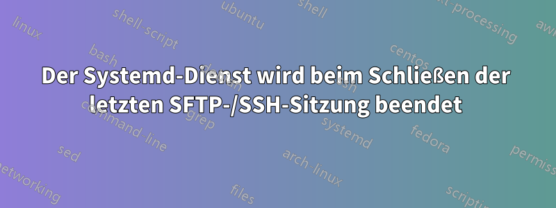 Der Systemd-Dienst wird beim Schließen der letzten SFTP-/SSH-Sitzung beendet