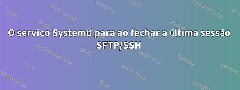 O serviço Systemd para ao fechar a última sessão SFTP/SSH