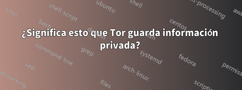 ¿Significa esto que Tor guarda información privada?